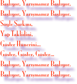 Başlıyor, Yarışmamız Başlıyor,
Başlıyor, Yarışmamız Başlıyor.
Söyle Şarkını,
Yap Taklidini,
Göster Hünerini...
Göster, Göster, Göster...
Başlıyor, Yarışmamız Başlıyor.
Başlıyor, Yarışmamız Başlıyor.