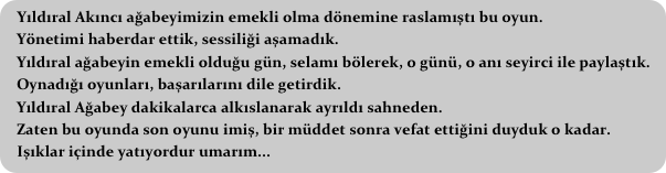 Yıldıral Akıncı ağabeyimizin emekli olma dönemine raslamıştı bu oyun.
   Yönetimi haberdar ettik, sessiliği aşamadık.
   Yıldıral ağabeyin emekli olduğu gün, selamı bölerek, o günü, o anı seyirci ile paylaştık.
   Oynadığı oyunları, başarılarını dile getirdik.
   Yıldıral Ağabey dakikalarca alkıslanarak ayrıldı sahneden.
   Zaten bu oyunda son oyunu imiş, bir müddet sonra vefat ettiğini duyduk o kadar.
   Işıklar içinde yatıyordur umarım...